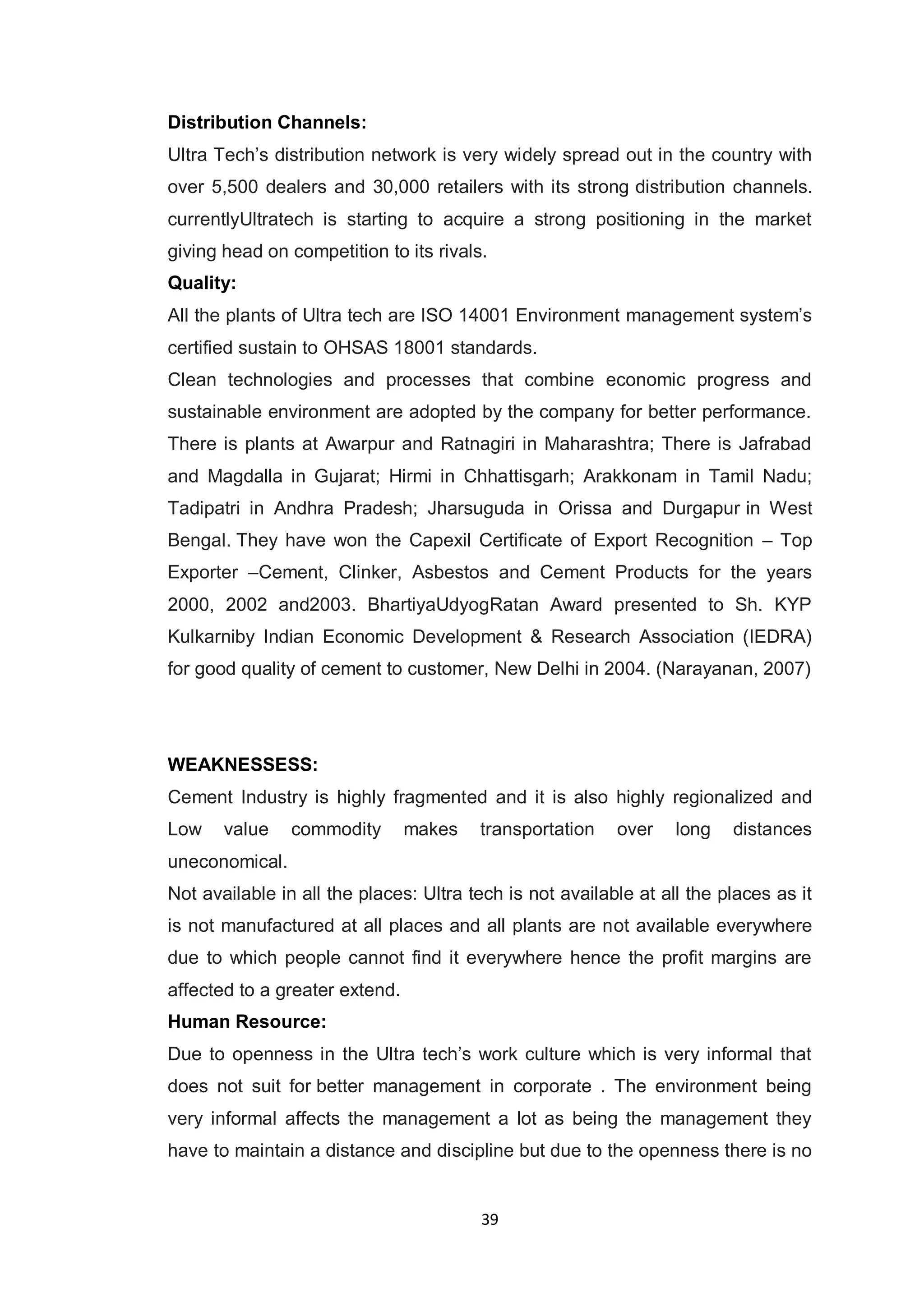 39
Distribution Channels:
Ultra Tech‟s distribution network is very widely spread out in the country with
over 5,500 dealers and 30,000 retailers with its strong distribution channels.
currentlyUltratech is starting to acquire a strong positioning in the market
giving head on competition to its rivals.
Quality:
All the plants of Ultra tech are ISO 14001 Environment management system‟s
certified sustain to OHSAS 18001 standards.
Clean technologies and processes that combine economic progress and
sustainable environment are adopted by the company for better performance.
There is plants at Awarpur and Ratnagiri in Maharashtra; There is Jafrabad
and Magdalla in Gujarat; Hirmi in Chhattisgarh; Arakkonam in Tamil Nadu;
Tadipatri in Andhra Pradesh; Jharsuguda in Orissa and Durgapur in West
Bengal. They have won the Capexil Certificate of Export Recognition – Top
Exporter –Cement, Clinker, Asbestos and Cement Products for the years
2000, 2002 and2003. BhartiyaUdyogRatan Award presented to Sh. KYP
Kulkarniby Indian Economic Development & Research Association (IEDRA)
for good quality of cement to customer, New Delhi in 2004. (Narayanan, 2007)
WEAKNESSESS:
Cement Industry is highly fragmented and it is also highly regionalized and
Low value commodity makes transportation over long distances
uneconomical.
Not available in all the places: Ultra tech is not available at all the places as it
is not manufactured at all places and all plants are not available everywhere
due to which people cannot find it everywhere hence the profit margins are
affected to a greater extend.
Human Resource:
Due to openness in the Ultra tech‟s work culture which is very informal that
does not suit for better management in corporate . The environment being
very informal affects the management a lot as being the management they
have to maintain a distance and discipline but due to the openness there is no
 