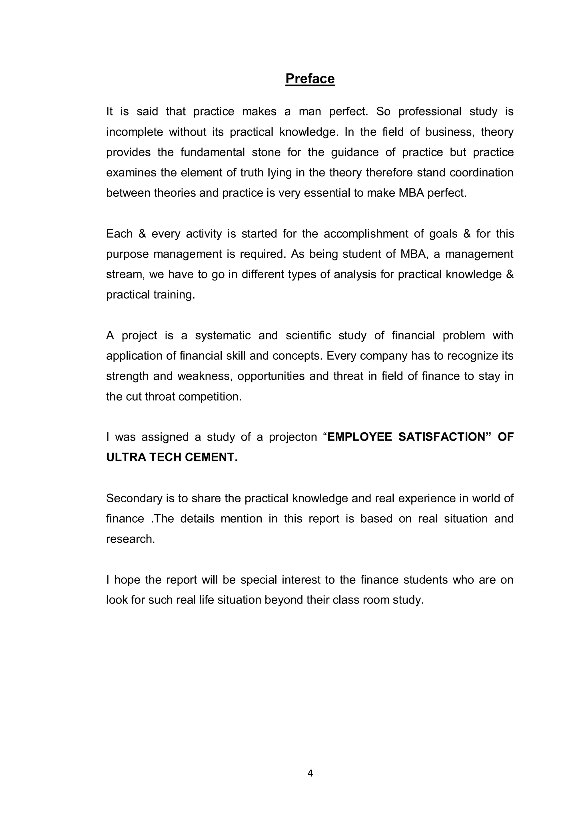 4
Preface
It is said that practice makes a man perfect. So professional study is
incomplete without its practical knowledge. In the field of business, theory
provides the fundamental stone for the guidance of practice but practice
examines the element of truth lying in the theory therefore stand coordination
between theories and practice is very essential to make MBA perfect.
Each & every activity is started for the accomplishment of goals & for this
purpose management is required. As being student of MBA, a management
stream, we have to go in different types of analysis for practical knowledge &
practical training.
A project is a systematic and scientific study of financial problem with
application of financial skill and concepts. Every company has to recognize its
strength and weakness, opportunities and threat in field of finance to stay in
the cut throat competition.
I was assigned a study of a projecton “EMPLOYEE SATISFACTION” OF
ULTRA TECH CEMENT.
Secondary is to share the practical knowledge and real experience in world of
finance .The details mention in this report is based on real situation and
research.
I hope the report will be special interest to the finance students who are on
look for such real life situation beyond their class room study.
 