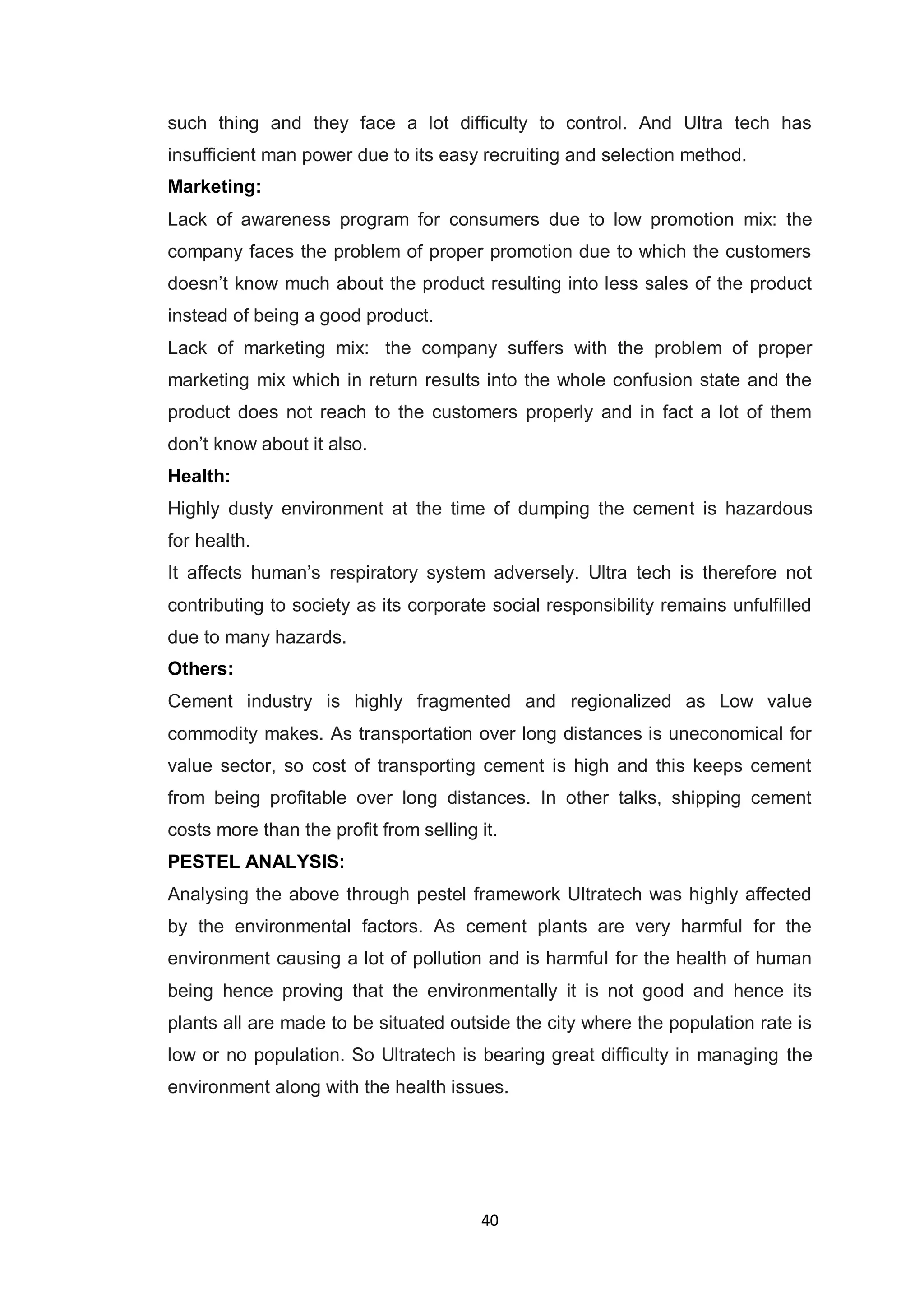 40
such thing and they face a lot difficulty to control. And Ultra tech has
insufficient man power due to its easy recruiting and selection method.
Marketing:
Lack of awareness program for consumers due to low promotion mix: the
company faces the problem of proper promotion due to which the customers
doesn‟t know much about the product resulting into less sales of the product
instead of being a good product.
Lack of marketing mix: the company suffers with the problem of proper
marketing mix which in return results into the whole confusion state and the
product does not reach to the customers properly and in fact a lot of them
don‟t know about it also.
Health:
Highly dusty environment at the time of dumping the cement is hazardous
for health.
It affects human‟s respiratory system adversely. Ultra tech is therefore not
contributing to society as its corporate social responsibility remains unfulfilled
due to many hazards.
Others:
Cement industry is highly fragmented and regionalized as Low value
commodity makes. As transportation over long distances is uneconomical for
value sector, so cost of transporting cement is high and this keeps cement
from being profitable over long distances. In other talks, shipping cement
costs more than the profit from selling it.
PESTEL ANALYSIS:
Analysing the above through pestel framework Ultratech was highly affected
by the environmental factors. As cement plants are very harmful for the
environment causing a lot of pollution and is harmful for the health of human
being hence proving that the environmentally it is not good and hence its
plants all are made to be situated outside the city where the population rate is
low or no population. So Ultratech is bearing great difficulty in managing the
environment along with the health issues.
 