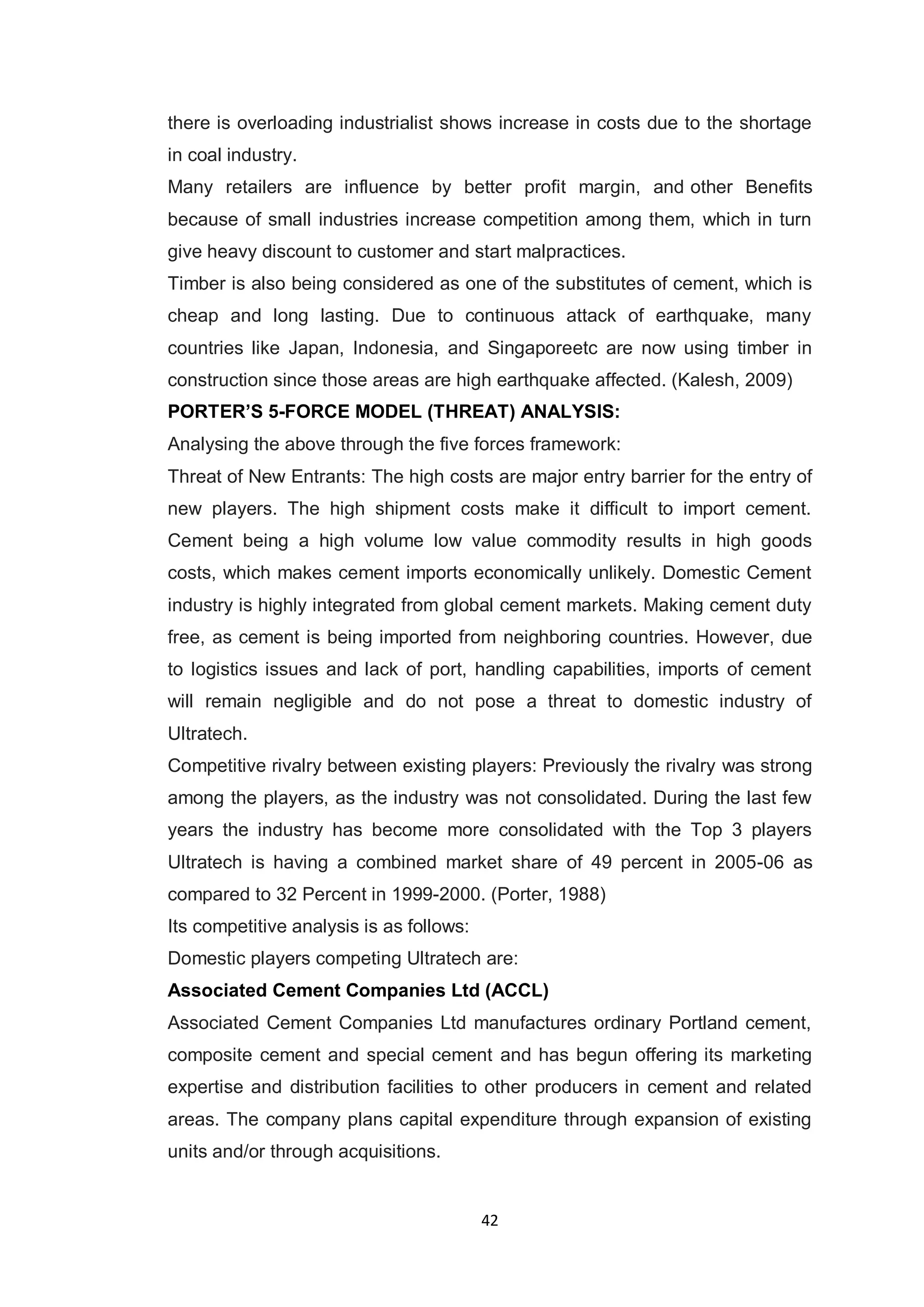 42
there is overloading industrialist shows increase in costs due to the shortage
in coal industry.
Many retailers are influence by better profit margin, and other Benefits
because of small industries increase competition among them, which in turn
give heavy discount to customer and start malpractices.
Timber is also being considered as one of the substitutes of cement, which is
cheap and long lasting. Due to continuous attack of earthquake, many
countries like Japan, Indonesia, and Singaporeetc are now using timber in
construction since those areas are high earthquake affected. (Kalesh, 2009)
PORTER‟S 5-FORCE MODEL (THREAT) ANALYSIS:
Analysing the above through the five forces framework:
Threat of New Entrants: The high costs are major entry barrier for the entry of
new players. The high shipment costs make it difficult to import cement.
Cement being a high volume low value commodity results in high goods
costs, which makes cement imports economically unlikely. Domestic Cement
industry is highly integrated from global cement markets. Making cement duty
free, as cement is being imported from neighboring countries. However, due
to logistics issues and lack of port, handling capabilities, imports of cement
will remain negligible and do not pose a threat to domestic industry of
Ultratech.
Competitive rivalry between existing players: Previously the rivalry was strong
among the players, as the industry was not consolidated. During the last few
years the industry has become more consolidated with the Top 3 players
Ultratech is having a combined market share of 49 percent in 2005-06 as
compared to 32 Percent in 1999-2000. (Porter, 1988)
Its competitive analysis is as follows:
Domestic players competing Ultratech are:
Associated Cement Companies Ltd (ACCL)
Associated Cement Companies Ltd manufactures ordinary Portland cement,
composite cement and special cement and has begun offering its marketing
expertise and distribution facilities to other producers in cement and related
areas. The company plans capital expenditure through expansion of existing
units and/or through acquisitions.
 