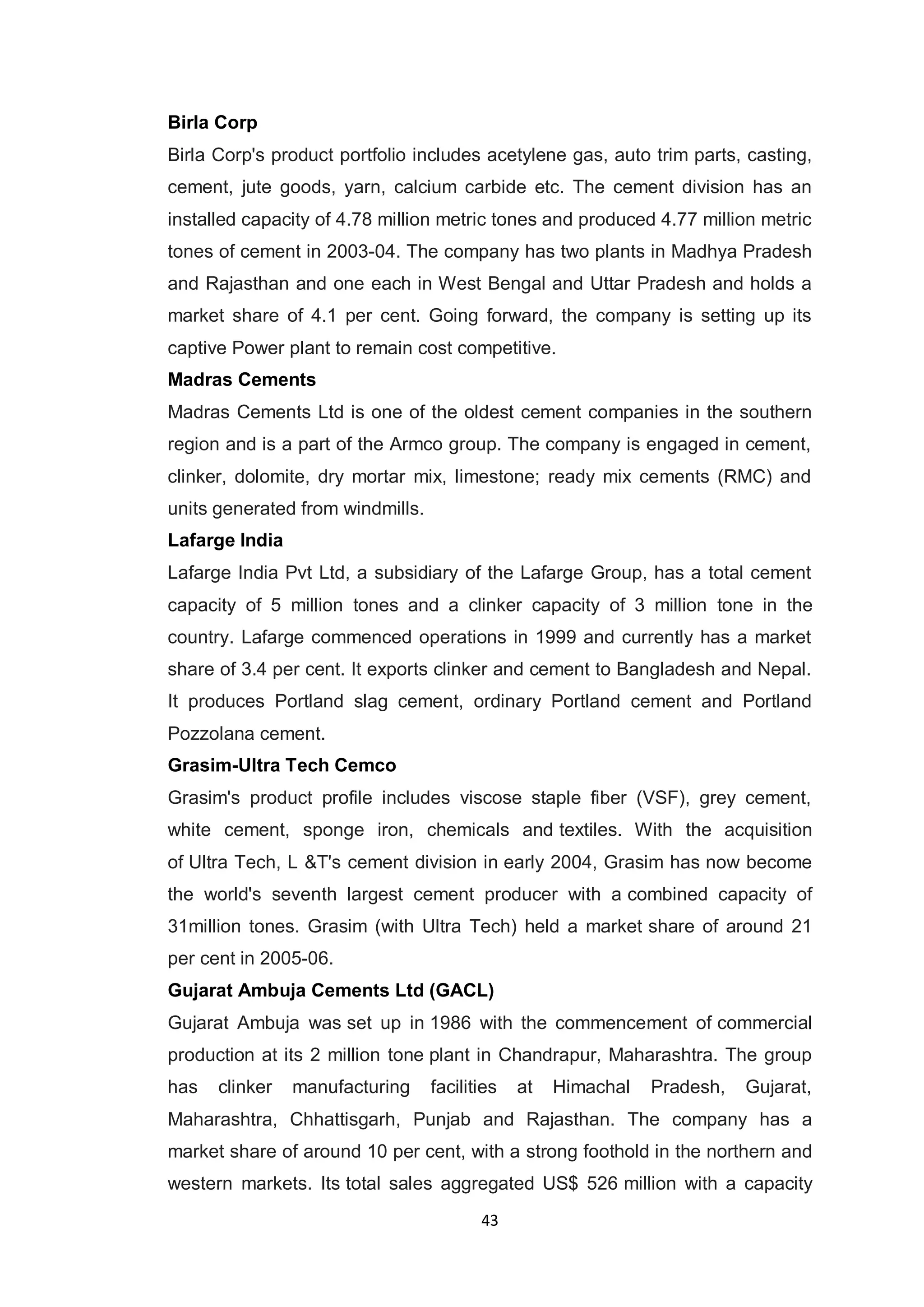 43
Birla Corp
Birla Corp's product portfolio includes acetylene gas, auto trim parts, casting,
cement, jute goods, yarn, calcium carbide etc. The cement division has an
installed capacity of 4.78 million metric tones and produced 4.77 million metric
tones of cement in 2003-04. The company has two plants in Madhya Pradesh
and Rajasthan and one each in West Bengal and Uttar Pradesh and holds a
market share of 4.1 per cent. Going forward, the company is setting up its
captive Power plant to remain cost competitive.
Madras Cements
Madras Cements Ltd is one of the oldest cement companies in the southern
region and is a part of the Armco group. The company is engaged in cement,
clinker, dolomite, dry mortar mix, limestone; ready mix cements (RMC) and
units generated from windmills.
Lafarge India
Lafarge India Pvt Ltd, a subsidiary of the Lafarge Group, has a total cement
capacity of 5 million tones and a clinker capacity of 3 million tone in the
country. Lafarge commenced operations in 1999 and currently has a market
share of 3.4 per cent. It exports clinker and cement to Bangladesh and Nepal.
It produces Portland slag cement, ordinary Portland cement and Portland
Pozzolana cement.
Grasim-Ultra Tech Cemco
Grasim's product profile includes viscose staple fiber (VSF), grey cement,
white cement, sponge iron, chemicals and textiles. With the acquisition
of Ultra Tech, L &T's cement division in early 2004, Grasim has now become
the world's seventh largest cement producer with a combined capacity of
31million tones. Grasim (with Ultra Tech) held a market share of around 21
per cent in 2005-06.
Gujarat Ambuja Cements Ltd (GACL)
Gujarat Ambuja was set up in 1986 with the commencement of commercial
production at its 2 million tone plant in Chandrapur, Maharashtra. The group
has clinker manufacturing facilities at Himachal Pradesh, Gujarat,
Maharashtra, Chhattisgarh, Punjab and Rajasthan. The company has a
market share of around 10 per cent, with a strong foothold in the northern and
western markets. Its total sales aggregated US$ 526 million with a capacity
 