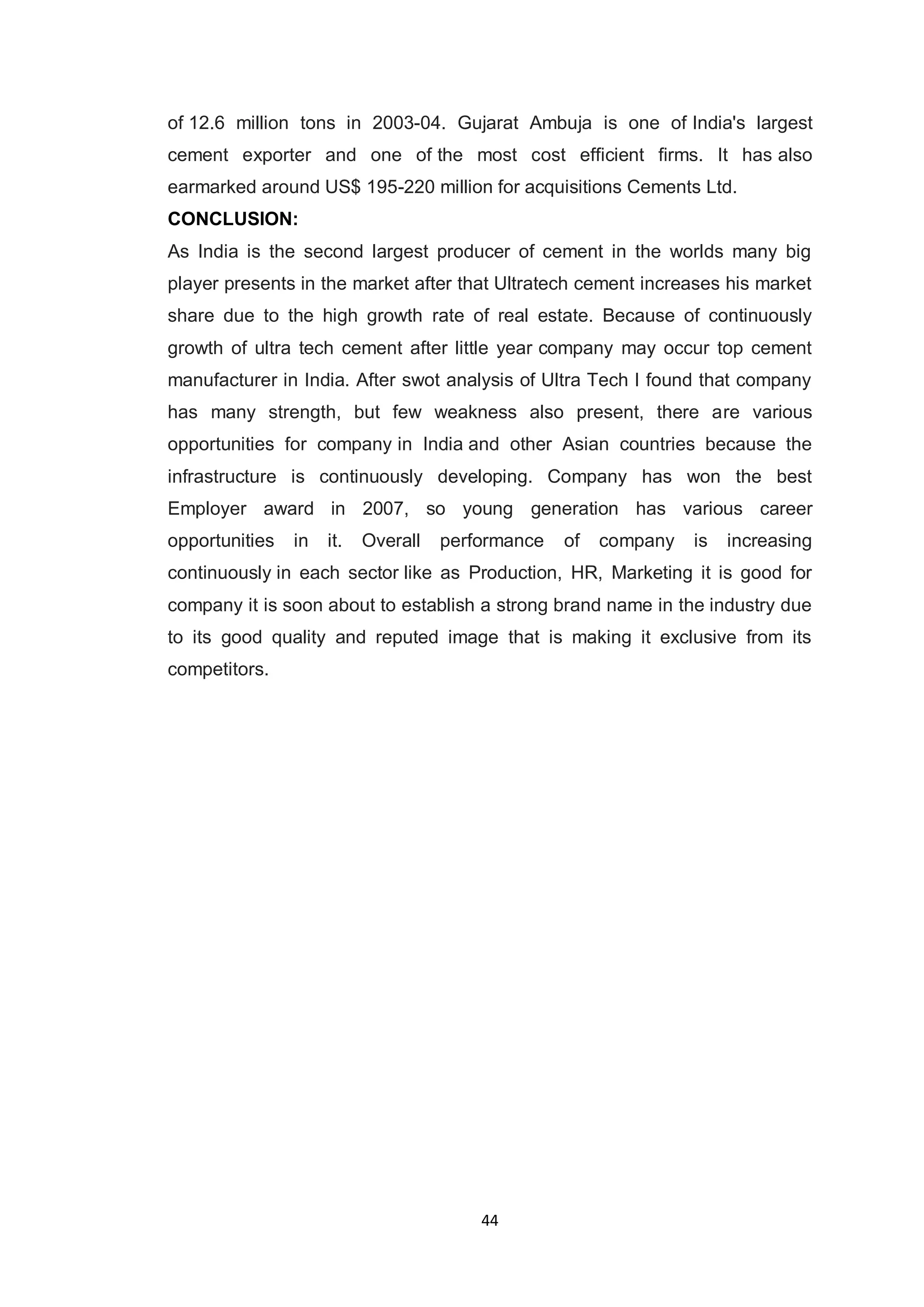 44
of 12.6 million tons in 2003-04. Gujarat Ambuja is one of India's largest
cement exporter and one of the most cost efficient firms. It has also
earmarked around US$ 195-220 million for acquisitions Cements Ltd.
CONCLUSION:
As India is the second largest producer of cement in the worlds many big
player presents in the market after that Ultratech cement increases his market
share due to the high growth rate of real estate. Because of continuously
growth of ultra tech cement after little year company may occur top cement
manufacturer in India. After swot analysis of Ultra Tech I found that company
has many strength, but few weakness also present, there are various
opportunities for company in India and other Asian countries because the
infrastructure is continuously developing. Company has won the best
Employer award in 2007, so young generation has various career
opportunities in it. Overall performance of company is increasing
continuously in each sector like as Production, HR, Marketing it is good for
company it is soon about to establish a strong brand name in the industry due
to its good quality and reputed image that is making it exclusive from its
competitors.
 