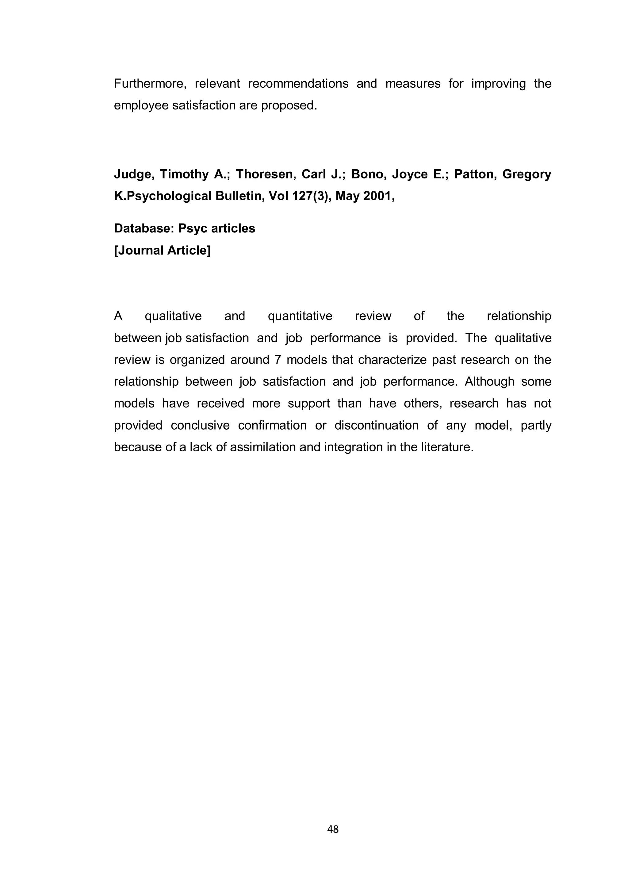 48
Furthermore, relevant recommendations and measures for improving the
employee satisfaction are proposed.
Judge, Timothy A.; Thoresen, Carl J.; Bono, Joyce E.; Patton, Gregory
K.Psychological Bulletin, Vol 127(3), May 2001,
Database: Psyc articles
[Journal Article]
A qualitative and quantitative review of the relationship
between job satisfaction and job performance is provided. The qualitative
review is organized around 7 models that characterize past research on the
relationship between job satisfaction and job performance. Although some
models have received more support than have others, research has not
provided conclusive confirmation or discontinuation of any model, partly
because of a lack of assimilation and integration in the literature.
 