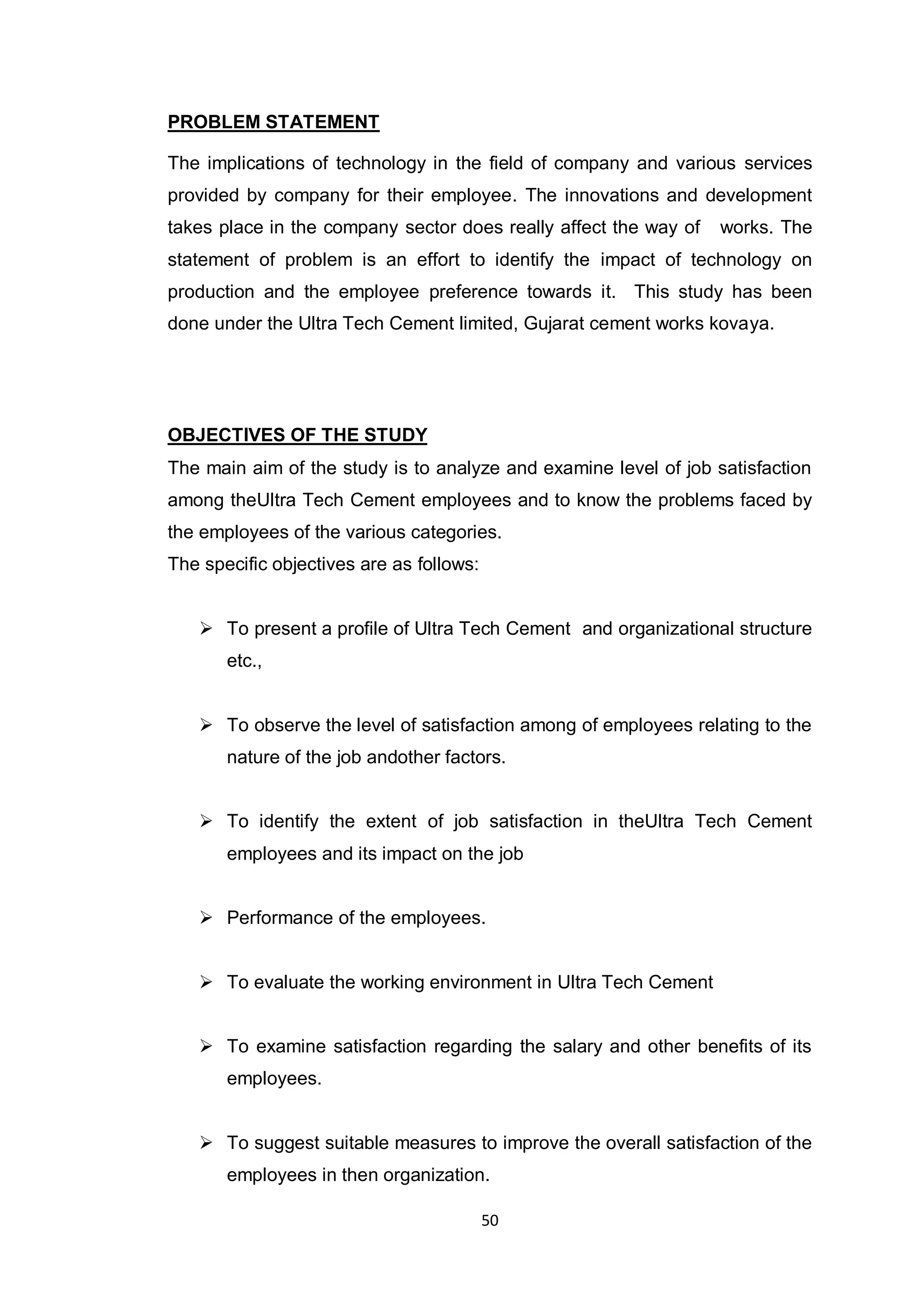 50
PROBLEM STATEMENT
The implications of technology in the field of company and various services
provided by company for their employee. The innovations and development
takes place in the company sector does really affect the way of works. The
statement of problem is an effort to identify the impact of technology on
production and the employee preference towards it. This study has been
done under the Ultra Tech Cement limited, Gujarat cement works kovaya.
OBJECTIVES OF THE STUDY
The main aim of the study is to analyze and examine level of job satisfaction
among theUltra Tech Cement employees and to know the problems faced by
the employees of the various categories.
The specific objectives are as follows:
 To present a profile of Ultra Tech Cement and organizational structure
etc.,
 To observe the level of satisfaction among of employees relating to the
nature of the job andother factors.
 To identify the extent of job satisfaction in theUltra Tech Cement
employees and its impact on the job
 Performance of the employees.
 To evaluate the working environment in Ultra Tech Cement
 To examine satisfaction regarding the salary and other benefits of its
employees.
 To suggest suitable measures to improve the overall satisfaction of the
employees in then organization.
 
