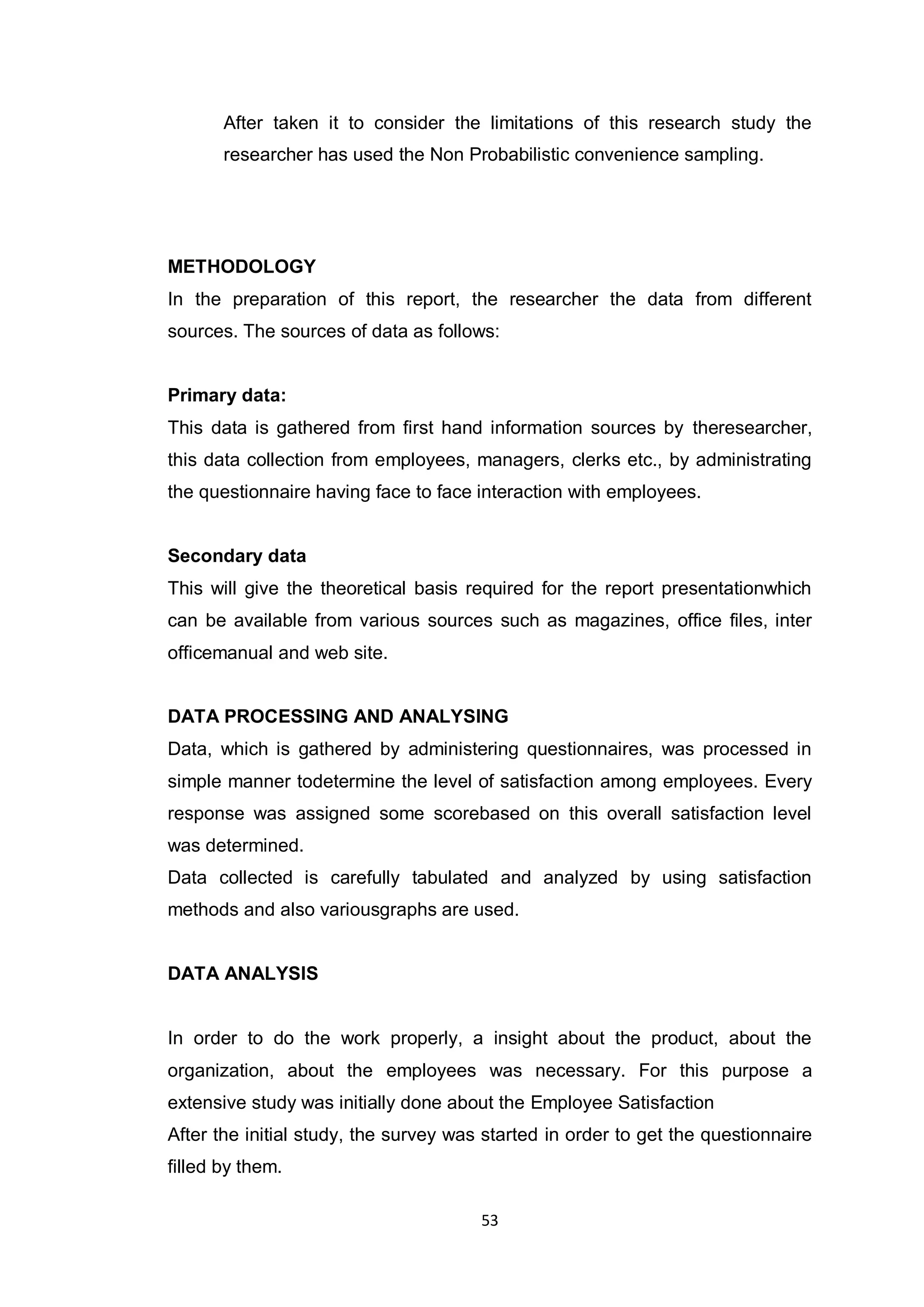 53
After taken it to consider the limitations of this research study the
researcher has used the Non Probabilistic convenience sampling.
METHODOLOGY
In the preparation of this report, the researcher the data from different
sources. The sources of data as follows:
Primary data:
This data is gathered from first hand information sources by theresearcher,
this data collection from employees, managers, clerks etc., by administrating
the questionnaire having face to face interaction with employees.
Secondary data
This will give the theoretical basis required for the report presentationwhich
can be available from various sources such as magazines, office files, inter
officemanual and web site.
DATA PROCESSING AND ANALYSING
Data, which is gathered by administering questionnaires, was processed in
simple manner todetermine the level of satisfaction among employees. Every
response was assigned some scorebased on this overall satisfaction level
was determined.
Data collected is carefully tabulated and analyzed by using satisfaction
methods and also variousgraphs are used.
DATA ANALYSIS
In order to do the work properly, a insight about the product, about the
organization, about the employees was necessary. For this purpose a
extensive study was initially done about the Employee Satisfaction
After the initial study, the survey was started in order to get the questionnaire
filled by them.
 