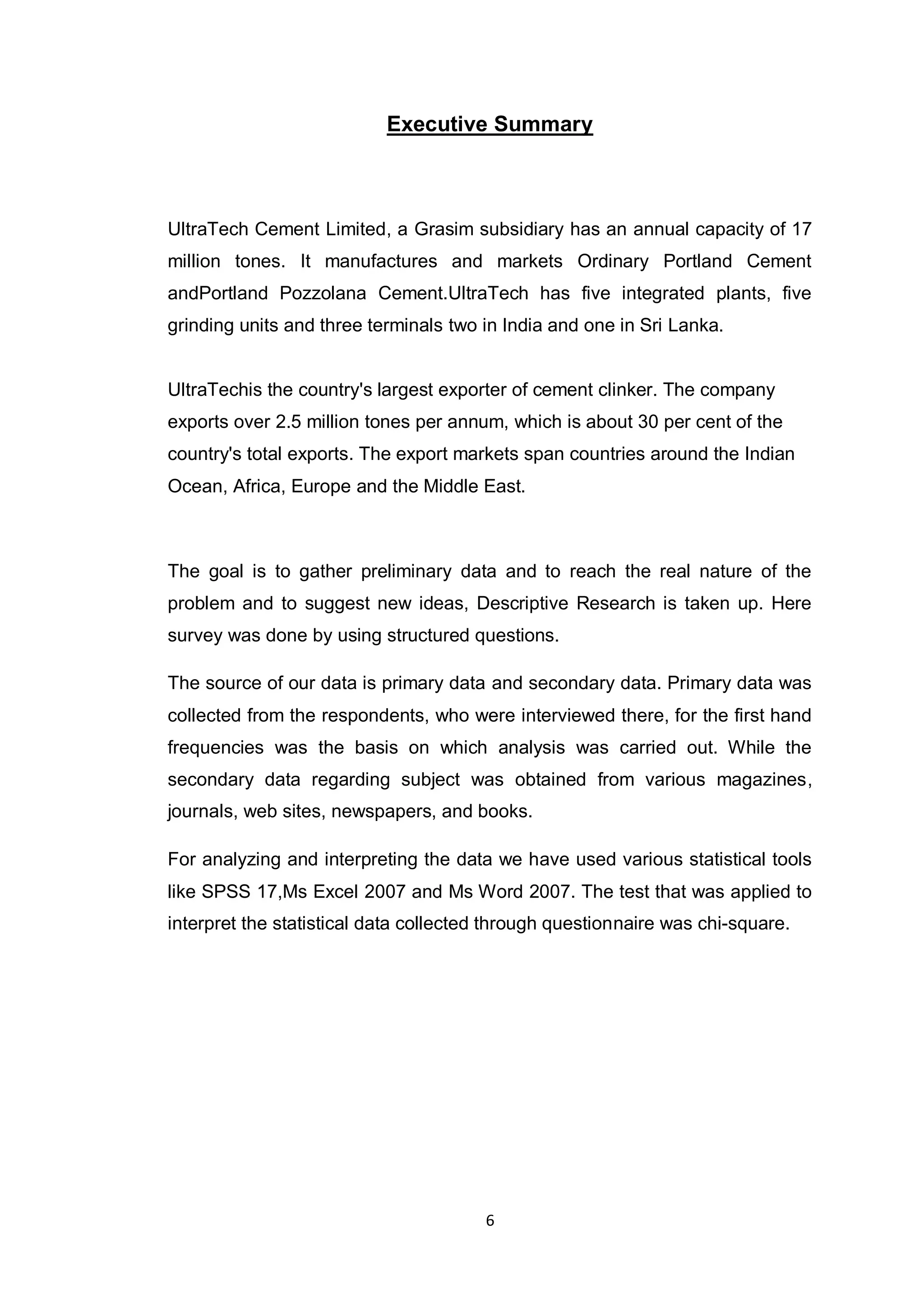 6
Executive Summary
UltraTech Cement Limited, a Grasim subsidiary has an annual capacity of 17
million tones. It manufactures and markets Ordinary Portland Cement
andPortland Pozzolana Cement.UltraTech has five integrated plants, five
grinding units and three terminals two in India and one in Sri Lanka.
UltraTechis the country's largest exporter of cement clinker. The company
exports over 2.5 million tones per annum, which is about 30 per cent of the
country's total exports. The export markets span countries around the Indian
Ocean, Africa, Europe and the Middle East.
The goal is to gather preliminary data and to reach the real nature of the
problem and to suggest new ideas, Descriptive Research is taken up. Here
survey was done by using structured questions.
The source of our data is primary data and secondary data. Primary data was
collected from the respondents, who were interviewed there, for the first hand
frequencies was the basis on which analysis was carried out. While the
secondary data regarding subject was obtained from various magazines,
journals, web sites, newspapers, and books.
For analyzing and interpreting the data we have used various statistical tools
like SPSS 17,Ms Excel 2007 and Ms Word 2007. The test that was applied to
interpret the statistical data collected through questionnaire was chi-square.
 