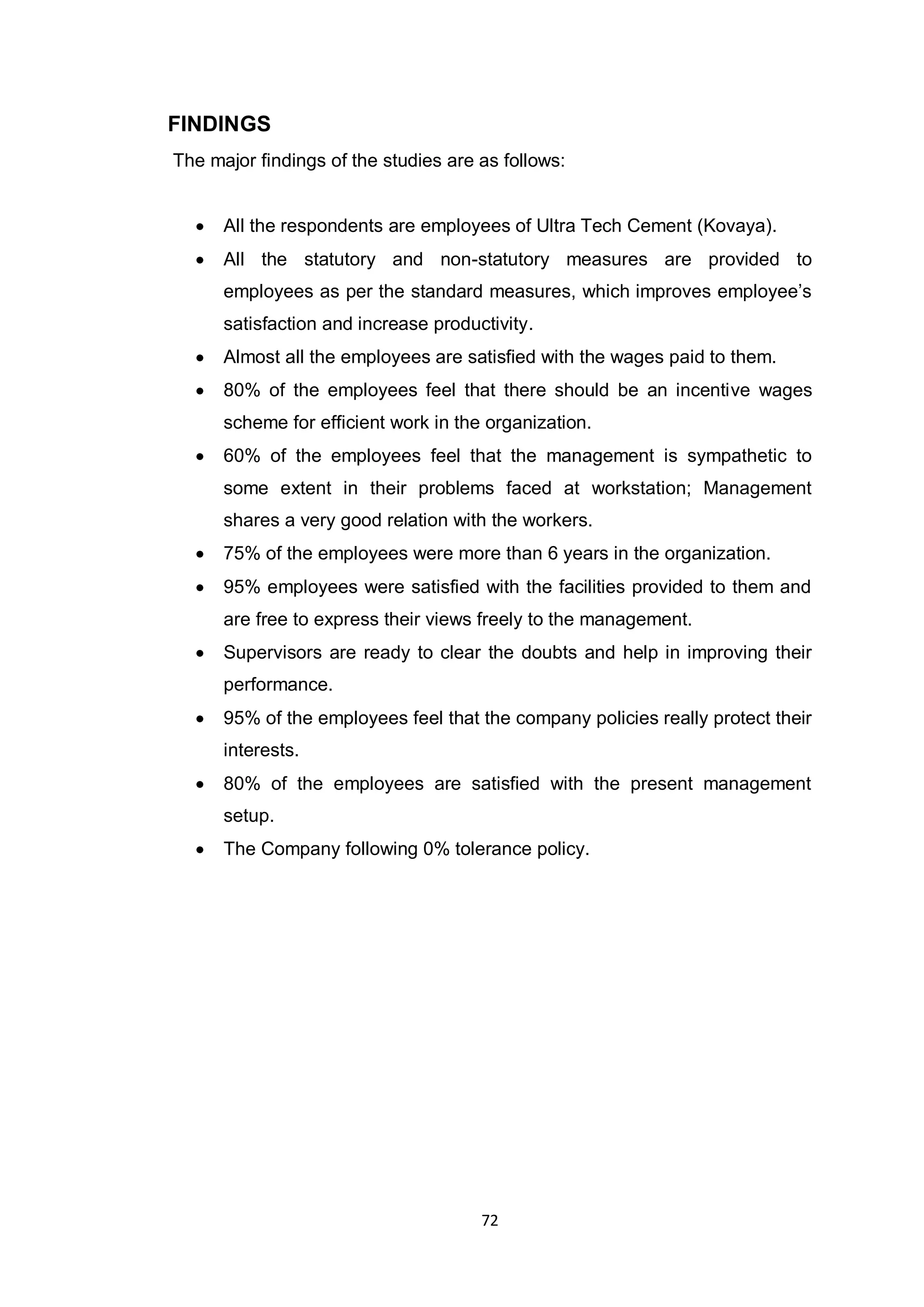 72
FINDINGS
The major findings of the studies are as follows:
All the respondents are employees of Ultra Tech Cement (Kovaya).
All the statutory and non-statutory measures are provided to
employees as per the standard measures, which improves employee‟s
satisfaction and increase productivity.
Almost all the employees are satisfied with the wages paid to them.
80% of the employees feel that there should be an incentive wages
scheme for efficient work in the organization.
60% of the employees feel that the management is sympathetic to
some extent in their problems faced at workstation; Management
shares a very good relation with the workers.
75% of the employees were more than 6 years in the organization.
95% employees were satisfied with the facilities provided to them and
are free to express their views freely to the management.
Supervisors are ready to clear the doubts and help in improving their
performance.
95% of the employees feel that the company policies really protect their
interests.
80% of the employees are satisfied with the present management
setup.
The Company following 0% tolerance policy.
 