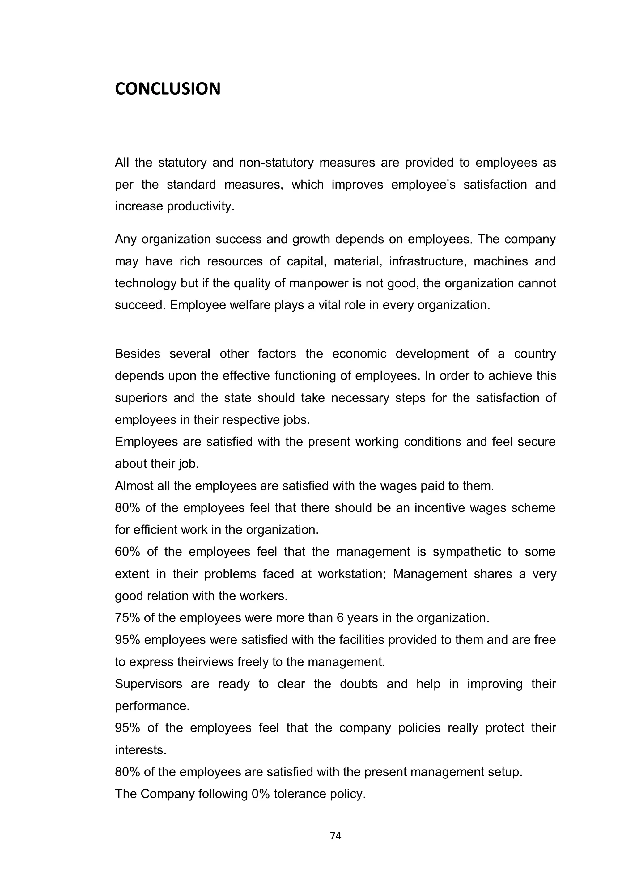 74
CONCLUSION
All the statutory and non-statutory measures are provided to employees as
per the standard measures, which improves employee‟s satisfaction and
increase productivity.
Any organization success and growth depends on employees. The company
may have rich resources of capital, material, infrastructure, machines and
technology but if the quality of manpower is not good, the organization cannot
succeed. Employee welfare plays a vital role in every organization.
Besides several other factors the economic development of a country
depends upon the effective functioning of employees. In order to achieve this
superiors and the state should take necessary steps for the satisfaction of
employees in their respective jobs.
Employees are satisfied with the present working conditions and feel secure
about their job.
Almost all the employees are satisfied with the wages paid to them.
80% of the employees feel that there should be an incentive wages scheme
for efficient work in the organization.
60% of the employees feel that the management is sympathetic to some
extent in their problems faced at workstation; Management shares a very
good relation with the workers.
75% of the employees were more than 6 years in the organization.
95% employees were satisfied with the facilities provided to them and are free
to express theirviews freely to the management.
Supervisors are ready to clear the doubts and help in improving their
performance.
95% of the employees feel that the company policies really protect their
interests.
80% of the employees are satisfied with the present management setup.
The Company following 0% tolerance policy.
 