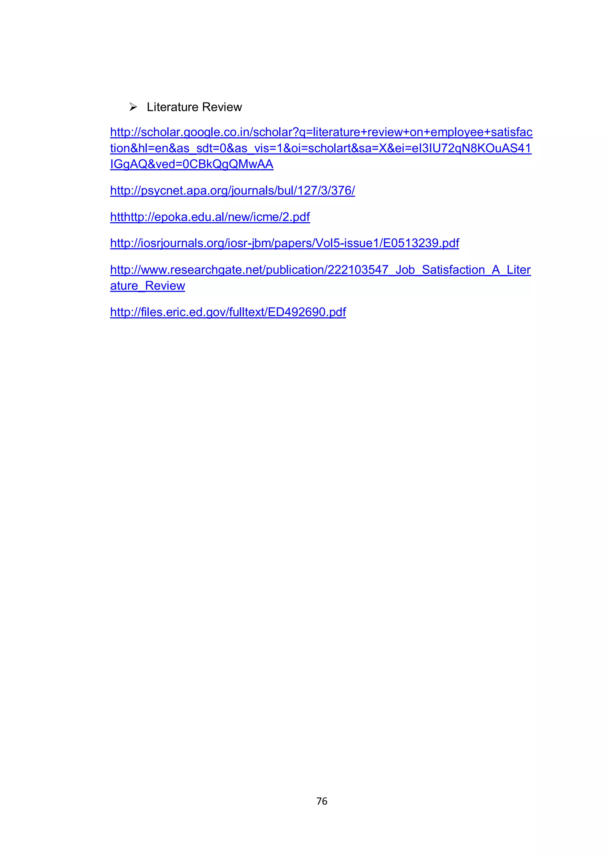 76
 Literature Review
http://scholar.google.co.in/scholar?q=literature+review+on+employee+satisfac
tion&hl=en&as_sdt=0&as_vis=1&oi=scholart&sa=X&ei=eI3IU72qN8KOuAS41
IGgAQ&ved=0CBkQgQMwAA
http://psycnet.apa.org/journals/bul/127/3/376/
htthttp://epoka.edu.al/new/icme/2.pdf
http://iosrjournals.org/iosr-jbm/papers/Vol5-issue1/E0513239.pdf
http://www.researchgate.net/publication/222103547_Job_Satisfaction_A_Liter
ature_Review
http://files.eric.ed.gov/fulltext/ED492690.pdf
 