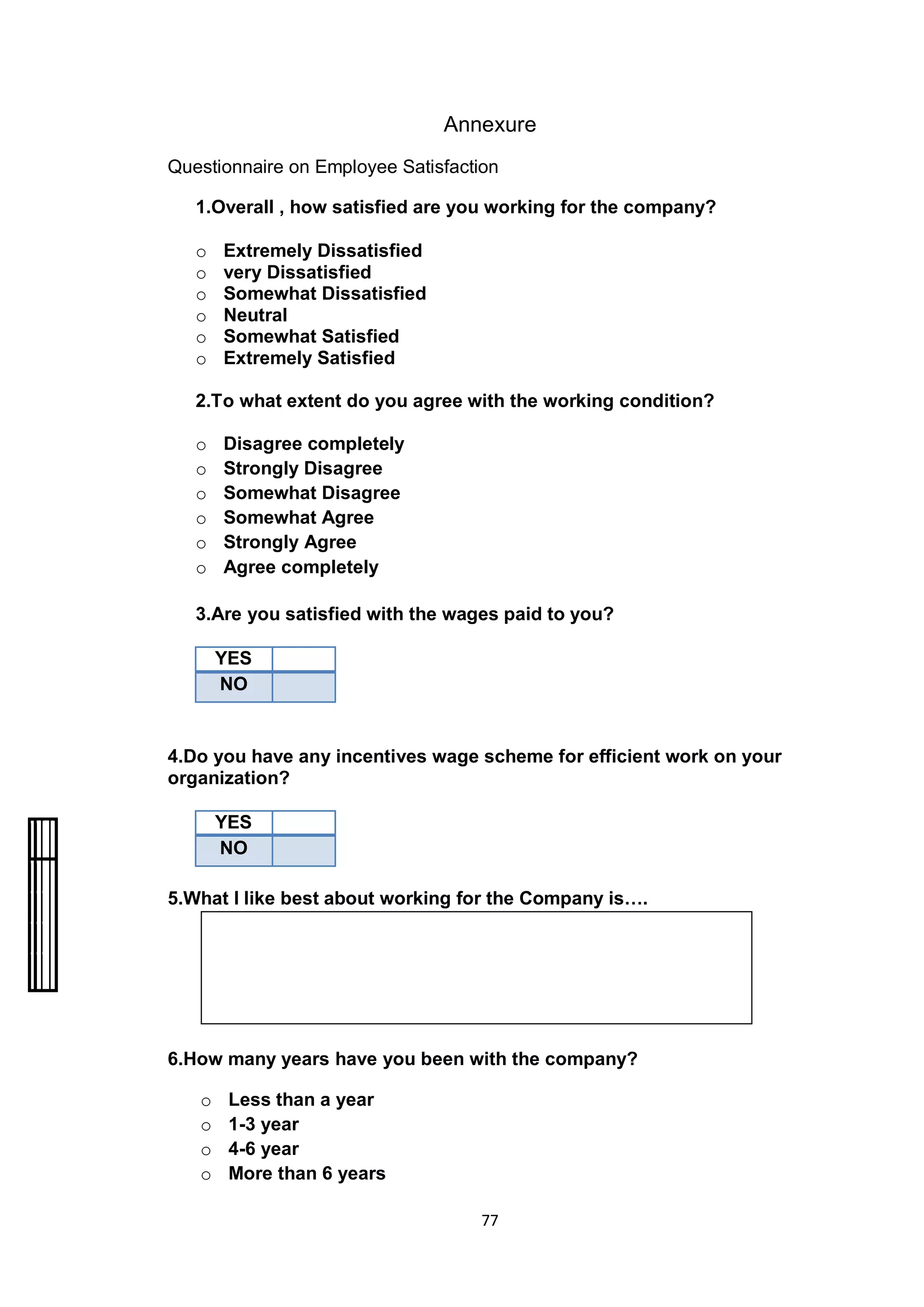 77
Annexure
Questionnaire on Employee Satisfaction
1.Overall , how satisfied are you working for the company?
o Extremely Dissatisfied
o very Dissatisfied
o Somewhat Dissatisfied
o Neutral
o Somewhat Satisfied
o Extremely Satisfied
2.To what extent do you agree with the working condition?
o Disagree completely
o Strongly Disagree
o Somewhat Disagree
o Somewhat Agree
o Strongly Agree
o Agree completely
3.Are you satisfied with the wages paid to you?
YES
NO
4.Do you have any incentives wage scheme for efficient work on your
organization?
YES
NO
5.What I like best about working for the Company is….
6.How many years have you been with the company?
o Less than a year
o 1-3 year
o 4-6 year
o More than 6 years
 