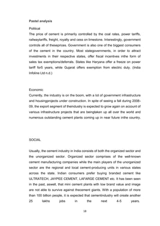 18
Pastel analysis
Political
The price of cement is primarily controlled by the coal rates, power tariffs,
railwaytariffs, freight, royalty and cess on limestone. Interestingly, government
controls all of theseprices. Government is also one of the biggest consumers
of the cement in the country. Most stategovernments, in order to attract
investments in their respective states, offer fiscal incentives inthe form of
sales tax exemptions/deferrals. States like Haryana offer a freeze on power
tariff for5 years, while Gujarat offers exemption from electric duty. (India
Infoline Ltd n.d.)
Economic
Currently, the industry is on the boom, with a lot of government infrastructure
and housingprojects under construction. In spite of seeing a fall during 2008-
09, the export segment of theindustry is expected to grow again on account of
various infrastructure projects that are beingtaken up all over the world and
numerous outstanding cement plants coming up in near future inthe country.
SOCIAL
Usually, the cement industry in India consists of both the organized sector and
the unorganized sector. Organized sector comprises of the well-known
cement manufacturing companies while the main players of the unorganized
sector are the regional and local cement-producing units in various states
across the state. Indian consumers prefer buying branded cement like
ULTRATECH, JAYPEE CEMENT, LAFARGE CEMENT etc. It has been seen
in the past, aswell, that mini cement plants with low brand value and image
are not able to survive against thecement giants. With a population of more
than 100 billion people, it is expected that cementindustry will create another
25 lakhs jobs in the next 4-5 years.
 
