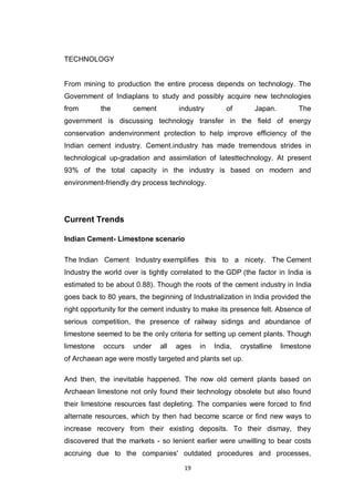 19
TECHNOLOGY
From mining to production the entire process depends on technology. The
Government of Indiaplans to study and possibly acquire new technologies
from the cement industry of Japan. The
government is discussing technology transfer in the field of energy
conservation andenvironment protection to help improve efficiency of the
Indian cement industry. Cement.industry has made tremendous strides in
technological up-gradation and assimilation of latesttechnology. At present
93% of the total capacity in the industry is based on modern and
environment-friendly dry process technology.
Current Trends
Indian Cement- Limestone scenario
The Indian Cement Industry exemplifies this to a nicety. The Cement
Industry the world over is tightly correlated to the GDP (the factor in India is
estimated to be about 0.88). Though the roots of the cement industry in India
goes back to 80 years, the beginning of Industrialization in India provided the
right opportunity for the cement industry to make its presence felt. Absence of
serious competition, the presence of railway sidings and abundance of
limestone seemed to be the only criteria for setting up cement plants. Though
limestone occurs under all ages in India, crystalline limestone
of Archaean age were mostly targeted and plants set up.
And then, the inevitable happened. The now old cement plants based on
Archaean limestone not only found their technology obsolete but also found
their limestone resources fast depleting. The companies were forced to find
alternate resources, which by then had become scarce or find new ways to
increase recovery from their existing deposits. To their dismay, they
discovered that the markets - so lenient earlier were unwilling to bear costs
accruing due to the companies' outdated procedures and processes,
 