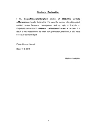2
Students Declaration
I Ms. Megha.NiteshbhaiSanghavi ,student of S.R.Luthra Institute
ofManagement, hereby declare that the report for summer internship project
entitled Human Resource Management and my topic is Analysis on
Employee Satisfaction in UltraTech Cement(ADITYA BIRLA GROUP) is a
result of my indebtedness to other work publication,references,if any, have
been duly acknowledged.
Place:-Kovaya (Amreli)
Date: 16-8-2014
Megha.NSanghavi
 