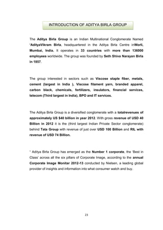23
The Aditya Birla Group is an Indian Multinational Conglomerate Named
„AdityaVikram Birla, headquartered in the Aditya Birla Centre inWorli,
Mumbai, India. It operates in 33 countries with more than 136000
employees worldwide. The group was founded by Seth Shiva Narayan Birla
in 1857.
The group interested in sectors such as Viscose staple fiber, metals,
cement (largest in India ), Viscose filament yarn, branded apparel,
carbon black, chemicals, fertilizers, insulators, financial services,
telecom (Third largest in India), BPO and IT services.
The Aditya Birla Group is a diversified conglomerate with a totalrevenues of
approximately US $40 billion in year 2012. With gross revenue of USD 40
Billion in 2012 it is the (third largest Indian Private Sector conglomerate)
behind Tata Group with revenue of just over USD 100 Billion and RIL with
revenue of USD 74 Billion.
“ Aditya Birla Group has emerged as the Number 1 corporate, the „Best in
Class‟ across all the six pillars of Corporate Image, according to the annual
Corporate Image Monitar 2012-13 conducted by Nielsen, a leading global
provider of insights and information into what consumer watch and buy.
INTRODUCTION OF ADITYA BIRLA GROUP
 