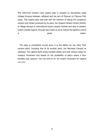 25
The UltraTech Cement Ltd's captive jetty is situated on Saurashtra coast
(village Kovaya) between Jafrabad and the port of Pipavav (in Pipavav Port
area). This captive jetty was built with the intention of taking the company's
cement and clinker produced by its plant, the Gujarat Cement Works (GCW),
at village Kovaya to international buyers (export market) and also to western
India's coastal regions, through sea routes so as to reduce the logistics cost to
a great extent.
This jetty is considered crucial since it is the lifeline for the Ultra Tech
cement plant, including that of its another plant, the Narmada Cement at
Jafrabad. The captive berth today handles clinker and bulk cement cargo for
outward movement and based on the availability of jetty's space it then
handles coal, gypsum, iron ore and so on, for inward movement for captive
use only.
 