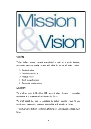 26
VISION
To be India‟s largest cement manufacturing unit at a single location,
producing premium quality cement with clear focus on all stake holders.
 Customization
 Quality consistency
 Product range
 Cost competiveness
 Employee empowerment
MISSION
We shall be over 6.50 million MT cement plant through innovative
processes and empowered employees by 2014.
We shall adopt the best of practices to deliver superior value to our
employees, customers, business associates and society at large.
To deliver value to their customer .Shareholder , employees and society at
large.
 