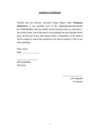 3
Institute‟s Certificate
Certified that this Summer Internship Project Report Titled “Employee
Satisfaction is the bonofide work of Ms. MeghaSanghavi(Enrollment
No.138050592089), who has carried out the research under my supervision. I
also certify further, that to the best of my knowledge the work reported herein
does not form part of any other project report or dissertation on the basis of
which a degree or award was conferred on an earlier occasion on this or any
other candidate.
Place: Surat
Date: ________________
___________________
(Mh.ImranSaikh)
SIP Guide
___________________
(J.M. Kapadia)
I/C Director
 