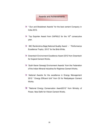 30
“ Dun and Bradstreet Awards” for the best cement Company in
India 2012.
Top Exporter Award from CAPXILE for the 16th
consecutive
year.
IMC Ramkrishna Bajaj National Quality Award - “ Performance
Excellence Trophy 2012” for the Birla White.
Greentech Environment Excellence Award 2012 from Greentech
for Gujarat Cement Works.
„Subh Karan Sarwagi Environment Awards‟ from the Federation
of the Indian Mineral Industries for Rajshree Cement Works.
National Awards for the excellence in Energy Management
2012 “ Energy Efficient Unit” from CII for Redipalayan Cement
Works.
“National Energy Conservation Award2012” from Ministry of
Power, New Delhi for Vikram Cement Works.
Awards and Achievements
 