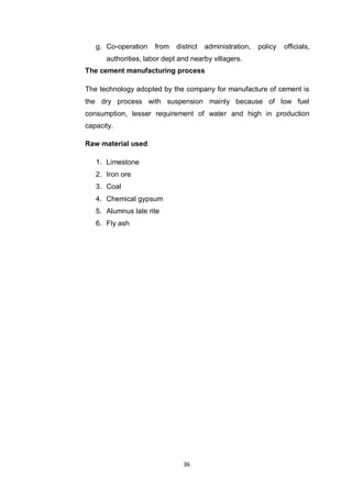 36
g. Co-operation from district administration, policy officials,
authorities, labor dept and nearby villagers.
The cement manufacturing process
The technology adopted by the company for manufacture of cement is
the dry process with suspension mainly because of low fuel
consumption, lesser requirement of water and high in production
capacity.
Raw material used
1. Limestone
2. Iron ore
3. Coal
4. Chemical gypsum
5. Alumnus late rite
6. Fly ash
 