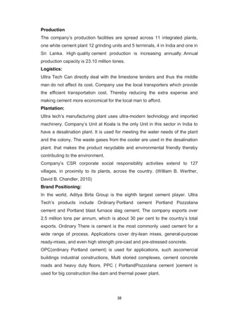 38
Production
The company‟s production facilities are spread across 11 integrated plants,
one white cement plant 12 grinding units and 5 terminals, 4 in India and one in
Sri Lanka. High quality cement production is increasing annually. Annual
production capacity is 23.10 million tones.
Logistics:
Ultra Tech Can directly deal with the limestone tenders and thus the middle
man do not affect its cost. Company use the local transporters which provide
the efficient transportation cost. Thereby reducing the extra expense and
making cement more economical for the local man to afford.
Plantation:
Ultra tech‟s manufacturing plant uses ultra-modern technology and imported
machinery. Company‟s Unit at Koala is the only Unit in this sector in India to
have a desalination plant. It is used for meeting the water needs of the plant
and the colony. The waste gases from the cooler are used in the desalination
plant. that makes the product recyclable and environmental friendly thereby
contributing to the environment.
Company‟s CSR corporate social responsibility activities extend to 127
villages, in proximity to its plants, across the country. (William B. Werther,
David B. Chandler, 2010)
Brand Positioning:
In the world, Aditya Birla Group is the eighth largest cement player. Ultra
Tech‟s products include Ordinary Portland cement Portland Pozzolana
cement and Portland blast furnace slag cement. The company exports over
2.5 million tons per annum, which is about 30 per cent to the country‟s total
exports. Ordinary There is cement is the most commonly used cement for a
wide range of process. Applications cover dry-lean mixes, general-purpose
ready-mixes, and even high strength pre-cast and pre-stressed concrete.
OPC(ordinary Portland cement) is used for applications, such ascomercial
buildings industrial constructions, Multi storied complexes, cement concrete
roads and heavy duty floors. PPC ( PortlandPozzolana cement )cement is
used for big construction like dam and thermal power plant.
 