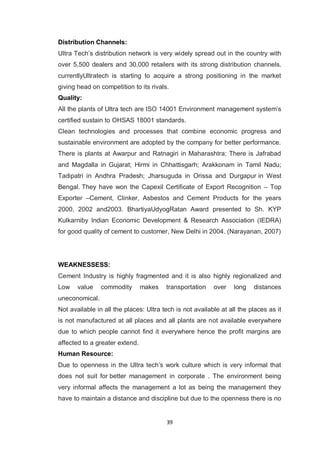 39
Distribution Channels:
Ultra Tech‟s distribution network is very widely spread out in the country with
over 5,500 dealers and 30,000 retailers with its strong distribution channels.
currentlyUltratech is starting to acquire a strong positioning in the market
giving head on competition to its rivals.
Quality:
All the plants of Ultra tech are ISO 14001 Environment management system‟s
certified sustain to OHSAS 18001 standards.
Clean technologies and processes that combine economic progress and
sustainable environment are adopted by the company for better performance.
There is plants at Awarpur and Ratnagiri in Maharashtra; There is Jafrabad
and Magdalla in Gujarat; Hirmi in Chhattisgarh; Arakkonam in Tamil Nadu;
Tadipatri in Andhra Pradesh; Jharsuguda in Orissa and Durgapur in West
Bengal. They have won the Capexil Certificate of Export Recognition – Top
Exporter –Cement, Clinker, Asbestos and Cement Products for the years
2000, 2002 and2003. BhartiyaUdyogRatan Award presented to Sh. KYP
Kulkarniby Indian Economic Development & Research Association (IEDRA)
for good quality of cement to customer, New Delhi in 2004. (Narayanan, 2007)
WEAKNESSESS:
Cement Industry is highly fragmented and it is also highly regionalized and
Low value commodity makes transportation over long distances
uneconomical.
Not available in all the places: Ultra tech is not available at all the places as it
is not manufactured at all places and all plants are not available everywhere
due to which people cannot find it everywhere hence the profit margins are
affected to a greater extend.
Human Resource:
Due to openness in the Ultra tech‟s work culture which is very informal that
does not suit for better management in corporate . The environment being
very informal affects the management a lot as being the management they
have to maintain a distance and discipline but due to the openness there is no
 
