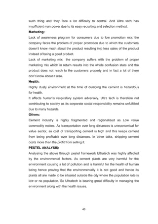 40
such thing and they face a lot difficulty to control. And Ultra tech has
insufficient man power due to its easy recruiting and selection method.
Marketing:
Lack of awareness program for consumers due to low promotion mix: the
company faces the problem of proper promotion due to which the customers
doesn‟t know much about the product resulting into less sales of the product
instead of being a good product.
Lack of marketing mix: the company suffers with the problem of proper
marketing mix which in return results into the whole confusion state and the
product does not reach to the customers properly and in fact a lot of them
don‟t know about it also.
Health:
Highly dusty environment at the time of dumping the cement is hazardous
for health.
It affects human‟s respiratory system adversely. Ultra tech is therefore not
contributing to society as its corporate social responsibility remains unfulfilled
due to many hazards.
Others:
Cement industry is highly fragmented and regionalized as Low value
commodity makes. As transportation over long distances is uneconomical for
value sector, so cost of transporting cement is high and this keeps cement
from being profitable over long distances. In other talks, shipping cement
costs more than the profit from selling it.
PESTEL ANALYSIS:
Analysing the above through pestel framework Ultratech was highly affected
by the environmental factors. As cement plants are very harmful for the
environment causing a lot of pollution and is harmful for the health of human
being hence proving that the environmentally it is not good and hence its
plants all are made to be situated outside the city where the population rate is
low or no population. So Ultratech is bearing great difficulty in managing the
environment along with the health issues.
 
