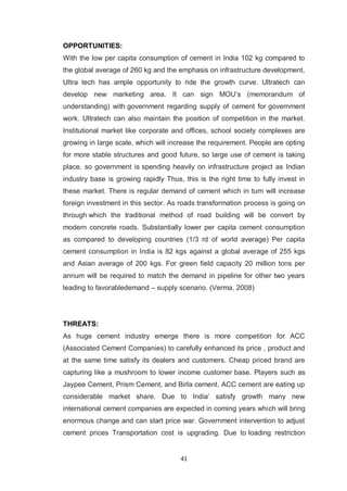41
OPPORTUNITIES:
With the low per capita consumption of cement in India 102 kg compared to
the global average of 260 kg and the emphasis on infrastructure development,
Ultra tech has ample opportunity to ride the growth curve. Ultratech can
develop new marketing area. It can sign MOU‟s (memorandum of
understanding) with government regarding supply of cement for government
work. Ultratech can also maintain the position of competition in the market.
Institutional market like corporate and offices, school society complexes are
growing in large scale, which will increase the requirement. People are opting
for more stable structures and good future, so large use of cement is taking
place, so government is spending heavily on infrastructure project as Indian
industry base is growing rapidly Thus, this is the right time to fully invest in
these market. There is regular demand of cement which in turn will increase
foreign investment in this sector. As roads transformation process is going on
through which the traditional method of road building will be convert by
modern concrete roads. Substantially lower per capita cement consumption
as compared to developing countries (1/3 rd of world average) Per capita
cement consumption in India is 82 kgs against a global average of 255 kgs
and Asian average of 200 kgs. For green field capacity 20 million tons per
annum will be required to match the demand in pipeline for other two years
leading to favorabledemand – supply scenario. (Verma, 2008)
THREATS:
As huge cement industry emerge there is more competition for ACC
(Associated Cement Companies) to carefully enhanced its price , product and
at the same time satisfy its dealers and customers. Cheap priced brand are
capturing like a mushroom to lower income customer base. Players such as
Jaypee Cement, Prism Cement, and Birla cement. ACC cement are eating up
considerable market share. Due to India‟ satisfy growth many new
international cement companies are expected in coming years which will bring
enormous change and can start price war. Government intervention to adjust
cement prices Transportation cost is upgrading. Due to loading restriction
 