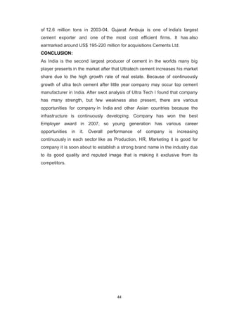 44
of 12.6 million tons in 2003-04. Gujarat Ambuja is one of India's largest
cement exporter and one of the most cost efficient firms. It has also
earmarked around US$ 195-220 million for acquisitions Cements Ltd.
CONCLUSION:
As India is the second largest producer of cement in the worlds many big
player presents in the market after that Ultratech cement increases his market
share due to the high growth rate of real estate. Because of continuously
growth of ultra tech cement after little year company may occur top cement
manufacturer in India. After swot analysis of Ultra Tech I found that company
has many strength, but few weakness also present, there are various
opportunities for company in India and other Asian countries because the
infrastructure is continuously developing. Company has won the best
Employer award in 2007, so young generation has various career
opportunities in it. Overall performance of company is increasing
continuously in each sector like as Production, HR, Marketing it is good for
company it is soon about to establish a strong brand name in the industry due
to its good quality and reputed image that is making it exclusive from its
competitors.
 