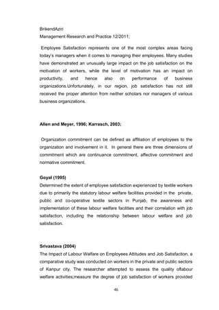 46
BrikendAziri
Management Research and Practice 12/2011;
Employee Satisfaction represents one of the most complex areas facing
today‟s managers when it comes to managing their employees. Many studies
have demonstrated an unusually large impact on the job satisfaction on the
motivation of workers, while the level of motivation has an impact on
productivity, and hence also on performance of business
organizations.Unfortunately, in our region, job satisfaction has not still
received the proper attention from neither scholars nor managers of various
business organizations.
Allen and Meyer, 1996; Karrasch, 2003;
Organization commitment can be defined as affiliation of employees to the
organization and involvement in it. In general there are three dimensions of
commitment which are continuance commitment, affective commitment and
normative commitment.
Goyal (1995)
Determined the extent of employee satisfaction experienced by textile workers
due to primarily the statutory labour welfare facilities provided in the private,
public and co-operative textile sectors in Punjab, the awareness and
implementation of these labour welfare facilities and their correlation with job
satisfaction, including the relationship between labour welfare and job
satisfaction.
Srivastava (2004)
The Impact of Labour Welfare on Employees Attitudes and Job Satisfaction, a
comparative study was conducted on workers in the private and public sectors
of Kanpur city. The researcher attempted to assess the quality oflabour
welfare activities;measure the degree of job satisfaction of workers provided
 