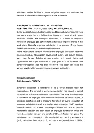47
with labour welfare facilities in private and public sectors and evaluates the
attitudes of workerstowardsmanagement in both the sectors.
AlamSageer, Dr. SameenaRafat, Ms. Puja Agarwal
ISSN: 2278-487X. Volume 5, Issue 1 (Sep-Oct. 2012), PP 32-39
Employee satisfaction is the terminology used to describe whether employees
are happy, contended and fulfilling their desires and needs at work. Many
measures support that employee satisfaction is a factor in employee
motivation, employee goal achievement and positive employee morale in the
work place. Basically employee satisfaction is a measure of how happy
workers are with their job and working environment.
In this paper various variables responsible for employee satisfaction has been
discussed such as Organization development factors, Job security factors,
Work task factors, Policies of compensation and benefit factor and
opportunities which give satisfaction to employees such as Promotion and
career development also has been described .This paper also deals the
various ways by which one can improve employee satisfaction.
HalilZaimSelimZaim
Fatih University, TURKEY
Employee satisfaction is considered to be a critical success factor for
organizations. The concept of employee satisfaction has gained a special
concern from both academicians and practitioners. This study aims to provide
a framework for employee satisfaction and determine the critical factors of
employee satisfaction and to measure their effect on overall evaluation of
employee satisfaction in small and medium sized enterprises (SME) based on
the data collected from Turkey. Data analysis revealed that there is a positive
relationship between the each factor of employee satisfaction which are
named satisfaction from pay and benefits (P&B), satisfaction from peers (P),
satisfaction from management (M), satisfaction from working environment
(WE), satisfaction from superior (S) and overall employee loyalty in SMEs.
 