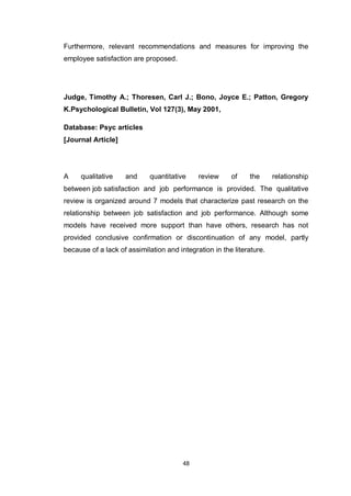 48
Furthermore, relevant recommendations and measures for improving the
employee satisfaction are proposed.
Judge, Timothy A.; Thoresen, Carl J.; Bono, Joyce E.; Patton, Gregory
K.Psychological Bulletin, Vol 127(3), May 2001,
Database: Psyc articles
[Journal Article]
A qualitative and quantitative review of the relationship
between job satisfaction and job performance is provided. The qualitative
review is organized around 7 models that characterize past research on the
relationship between job satisfaction and job performance. Although some
models have received more support than have others, research has not
provided conclusive confirmation or discontinuation of any model, partly
because of a lack of assimilation and integration in the literature.
 
