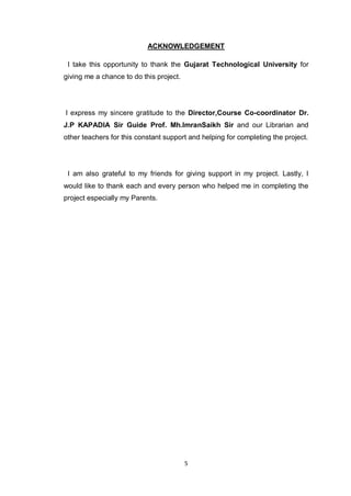 5
ACKNOWLEDGEMENT
I take this opportunity to thank the Gujarat Technological University for
giving me a chance to do this project.
I express my sincere gratitude to the Director,Course Co-coordinator Dr.
J.P KAPADIA Sir Guide Prof. Mh.ImranSaikh Sir and our Librarian and
other teachers for this constant support and helping for completing the project.
I am also grateful to my friends for giving support in my project. Lastly, I
would like to thank each and every person who helped me in completing the
project especially my Parents.
 