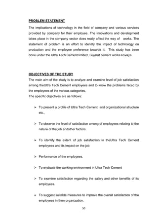 50
PROBLEM STATEMENT
The implications of technology in the field of company and various services
provided by company for their employee. The innovations and development
takes place in the company sector does really affect the way of works. The
statement of problem is an effort to identify the impact of technology on
production and the employee preference towards it. This study has been
done under the Ultra Tech Cement limited, Gujarat cement works kovaya.
OBJECTIVES OF THE STUDY
The main aim of the study is to analyze and examine level of job satisfaction
among theUltra Tech Cement employees and to know the problems faced by
the employees of the various categories.
The specific objectives are as follows:
 To present a profile of Ultra Tech Cement and organizational structure
etc.,
 To observe the level of satisfaction among of employees relating to the
nature of the job andother factors.
 To identify the extent of job satisfaction in theUltra Tech Cement
employees and its impact on the job
 Performance of the employees.
 To evaluate the working environment in Ultra Tech Cement
 To examine satisfaction regarding the salary and other benefits of its
employees.
 To suggest suitable measures to improve the overall satisfaction of the
employees in then organization.
 