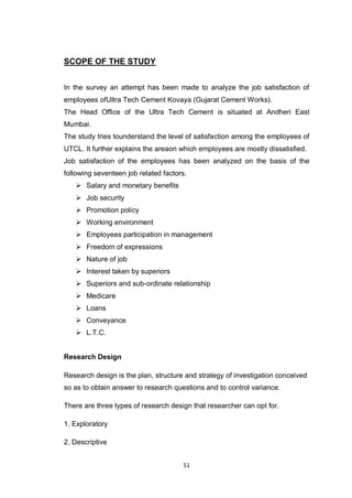 51
SCOPE OF THE STUDY
In the survey an attempt has been made to analyze the job satisfaction of
employees ofUltra Tech Cement Kovaya (Gujarat Cement Works).
The Head Office of the Ultra Tech Cement is situated at Andheri East
Mumbai.
The study tries tounderstand the level of satisfaction among the employees of
UTCL. It further explains the areaon which employees are mostly dissatisfied.
Job satisfaction of the employees has been analyzed on the basis of the
following seventeen job related factors.
 Salary and monetary benefits
 Job security
 Promotion policy
 Working environment
 Employees participation in management
 Freedom of expressions
 Nature of job
 Interest taken by superiors
 Superiors and sub-ordinate relationship
 Medicare
 Loans
 Conveyance
 L.T.C.
Research Design
Research design is the plan, structure and strategy of investigation conceived
so as to obtain answer to research questions and to control variance.
There are three types of research design that researcher can opt for.
1. Exploratory
2. Descriptive
 
