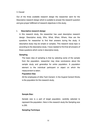 52
3. Causal
Out of the three available research design the researcher went for the
Descriptive research design which is suitable to answer the research question
and give proper fulfillment of research objectives in this study.
i. Descriptive research design
In this research study, the researcher has used descriptive research
design. Descriptive study, Who, What, When, Where, How are the
questions for researcher to find their answers during the study. A
descriptive study may be simple or complex. This research study topic is
according to the descriptive study. I have needed to find that all answers of
these questions which come in descriptive study.
Sampling
The basic idea of sampling is that by selecting some of the sample
from the population, researcher may draw conclusions about the
sample study and generalize for entire population. A population
element is the individual participant or object on which the
measurement is taken.
Population Size
All the employees of Ultra Tech Cement. In the Gujarat Cement Works
is the population for this research study.
Sample Size:
Sample size is a part of target population, carefully selected to
represent the population. Here in this research study the Sampling size
is 200.
Sampling Technique
 