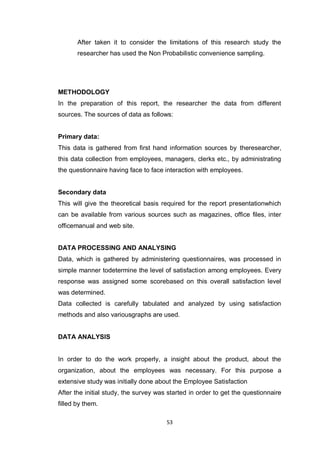 53
After taken it to consider the limitations of this research study the
researcher has used the Non Probabilistic convenience sampling.
METHODOLOGY
In the preparation of this report, the researcher the data from different
sources. The sources of data as follows:
Primary data:
This data is gathered from first hand information sources by theresearcher,
this data collection from employees, managers, clerks etc., by administrating
the questionnaire having face to face interaction with employees.
Secondary data
This will give the theoretical basis required for the report presentationwhich
can be available from various sources such as magazines, office files, inter
officemanual and web site.
DATA PROCESSING AND ANALYSING
Data, which is gathered by administering questionnaires, was processed in
simple manner todetermine the level of satisfaction among employees. Every
response was assigned some scorebased on this overall satisfaction level
was determined.
Data collected is carefully tabulated and analyzed by using satisfaction
methods and also variousgraphs are used.
DATA ANALYSIS
In order to do the work properly, a insight about the product, about the
organization, about the employees was necessary. For this purpose a
extensive study was initially done about the Employee Satisfaction
After the initial study, the survey was started in order to get the questionnaire
filled by them.
 