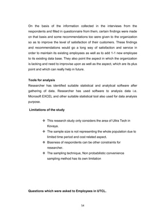54
On the basis of the information collected in the interviews from the
respondents and filled in questionnaire from them, certain findings were made
on that basis and some recommendations too were given to the organization
so as to improve the level of satisfaction of their customers. These findings
and recommendations would go a long way of satisfaction and service in
order to maintain its existing employees as well as to add 1-1 new employee
to its existing data base. They also point the aspect in which the organization
is lacking and need to improvise upon as well as the aspect, which are its plus
point and which can really help in future.
Tools for analysis
Researcher has identified suitable statistical and analytical software after
gathering of data. Researcher has used software to analysis data i.e.
Microsoft EXCEL and other suitable statistical tool also used for data analysis
purpose.
Limitations of the study
 This research study only considers the area of Ultra Tech in
Kovaya.
 The sample size is not representing the whole population due to
limited time period and cost related aspect.
 Biasness of respondents can be other constraints for
researcher.
 The sampling technique, Non probabilistic convenience
sampling method has its own limitation
Questions which were asked to Employees in UTCL.
 