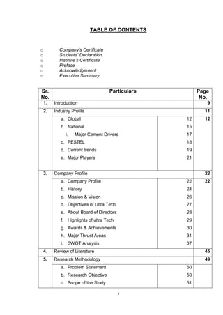 7
TABLE OF CONTENTS
o Company’s Certificate
o Students’ Declaration
o Institute’s Certificate
o Preface
o Acknowledgement
o Executive Summary
Sr.
No.
Particulars Page
No.
1. Introduction 9
2. Industry Profile 11
a. Global
b. National
i. Major Cement Drivers
c. PESTEL
d. Current trends
e. Major Players
12
15
17
18
19
21
12
3. Company Profile 22
a. Company Profile
b. History
c. Mission & Vision
d. Objectives of Ultra Tech
e. About Board of Directors
f. Highlights of ultra Tech
g. Awards & Achievements
h. Major Thrust Areas
i. SWOT Analysis
22
24
26
27
28
29
30
31
37
22
4. Review of Literature 45
5. Research Methodology 49
a. Problem Statement
b. Research Objective
c. Scope of the Study
50
50
51
 