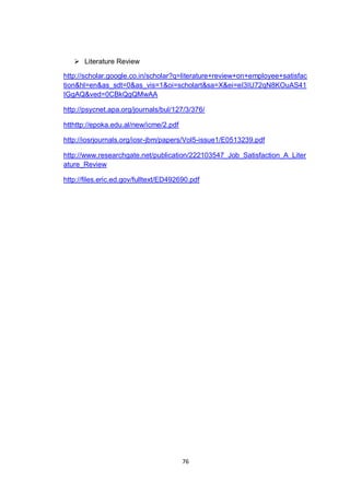 76
 Literature Review
http://scholar.google.co.in/scholar?q=literature+review+on+employee+satisfac
tion&hl=en&as_sdt=0&as_vis=1&oi=scholart&sa=X&ei=eI3IU72qN8KOuAS41
IGgAQ&ved=0CBkQgQMwAA
http://psycnet.apa.org/journals/bul/127/3/376/
htthttp://epoka.edu.al/new/icme/2.pdf
http://iosrjournals.org/iosr-jbm/papers/Vol5-issue1/E0513239.pdf
http://www.researchgate.net/publication/222103547_Job_Satisfaction_A_Liter
ature_Review
http://files.eric.ed.gov/fulltext/ED492690.pdf
 