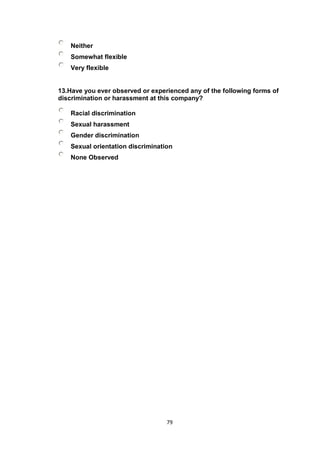 79
Neither
Somewhat flexible
Very flexible
13.Have you ever observed or experienced any of the following forms of
discrimination or harassment at this company?
Racial discrimination
Sexual harassment
Gender discrimination
Sexual orientation discrimination
None Observed
 