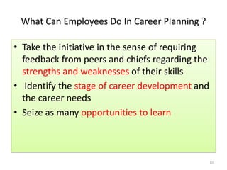 What Can Employees Do In Career Planning ? 
• Take the initiative in the sense of requiring 
feedback from peers and chiefs regarding the 
strengths and weaknesses of their skills 
• Identify the stage of career development and 
the career needs 
• Seize as many opportunities to learn 
10 
 