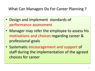 What Can Managers Do For Career Planning ? 
• Design and implement standards of 
performance assessment 
• Manager may refer the employee to assess his 
motivations and choices regarding career & 
professional goals 
• Systematic encouragement and support of 
staff during the implementation of the agreed 
choices for career 
11 
 