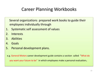 Career Planning Workbooks 
Several organizations prepared work books to guide their 
employees individually through 
1. Systematic self assessment of values 
2. Interests 
3. Abilities 
4. Goals 
5. Personal development plans. 
e.g. General Motors career development guide contains a section called “What do 
you want your future to be” in which employees make a personal evaluation. 
13 
 