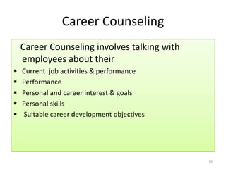 Career Counseling 
Career Counseling involves talking with 
employees about their 
 Current job activities & performance 
 Performance 
 Personal and career interest & goals 
 Personal skills 
 Suitable career development objectives 
16 
 