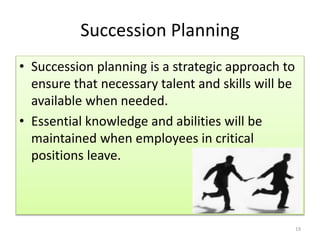 Succession Planning 
• Succession planning is a strategic approach to 
ensure that necessary talent and skills will be 
available when needed. 
• Essential knowledge and abilities will be 
maintained when employees in critical 
positions leave. 
19 
 