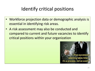 Identify critical positions 
• Workforce projection data or demographic analysis is 
essential in identifying risk areas. 
• A risk assessment may also be conducted and 
compared to current and future vacancies to identify 
critical positions within your organization 
24 
 
