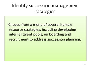 Identify succession management 
strategies 
Choose from a menu of several human 
resource strategies, including developing 
internal talent pools, on boarding and 
recruitment to address succession planning. 
26 
 