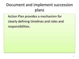 Document and implement succession 
plans 
Action Plan provides a mechanism for 
clearly defining timelines and roles and 
responsibilities. 
27 
 