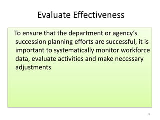 Evaluate Effectiveness 
To ensure that the department or agency’s 
succession planning efforts are successful, it is 
important to systematically monitor workforce 
data, evaluate activities and make necessary 
adjustments 
28 
 