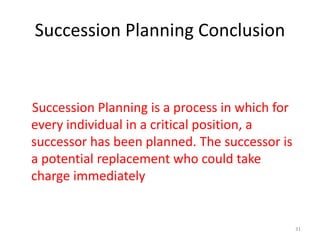 Succession Planning Conclusion 
Succession Planning is a process in which for 
every individual in a critical position, a 
successor has been planned. The successor is 
a potential replacement who could take 
charge immediately 
31 
 